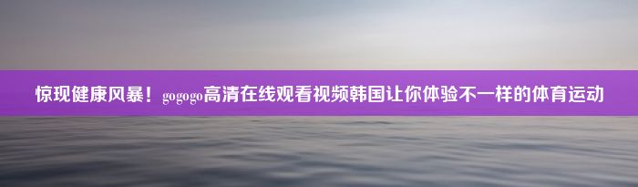 惊现健康风暴！gogogo高清在线观看视频韩国让你体验不一样的体育运动