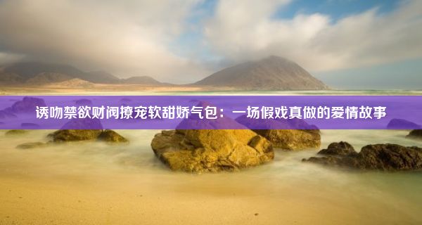 诱吻禁欲财阀撩宠软甜娇气包：一场假戏真做的爱情故事