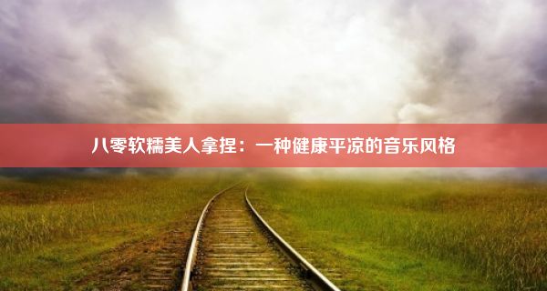 八零软糯美人拿捏：一种健康平凉的音乐风格