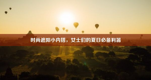 时尚遮阳小内搭，女士们的夏日必备利器