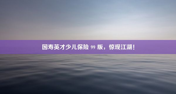 国寿英才少儿保险 99 版，惊现江湖！