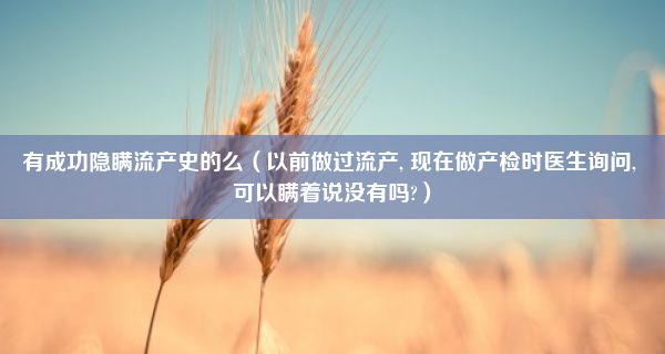 有成功隐瞒流产史的么（以前做过流产, 现在做产检时医生询问, 可以瞒着说没有吗?）