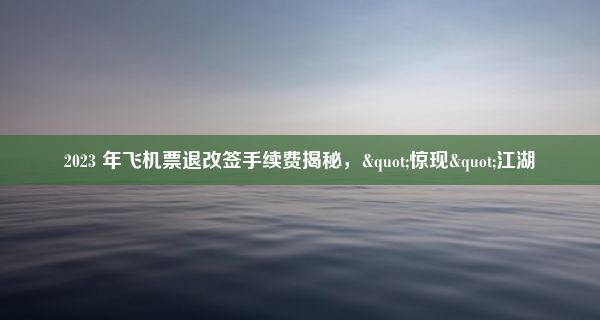 2023 年飞机票退改签手续费揭秘，"惊现"江湖