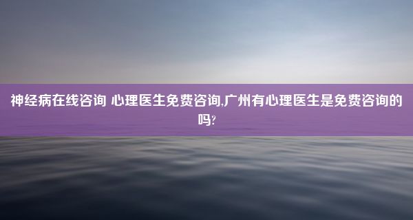 神经病在线咨询 心理医生免费咨询,广州有心理医生是免费咨询的吗?