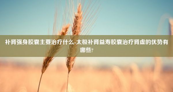 补肾强身胶囊主要治疗什么-太极补肾益寿胶囊治疗肾虚的优势有哪些?