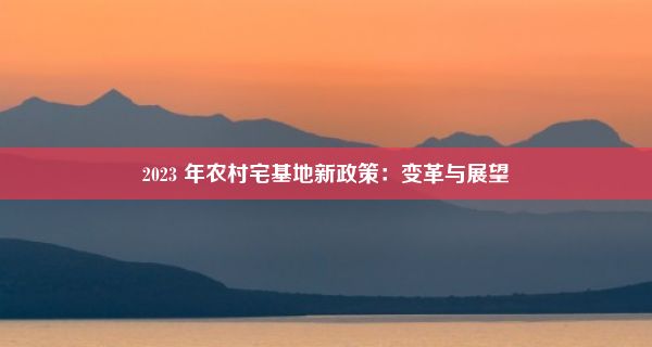 2023 年农村宅基地新政策：变革与展望