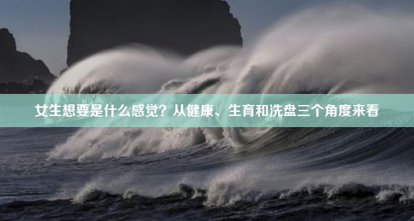 女生想要是什么感觉？从健康、生育和洗盘三个角度来看