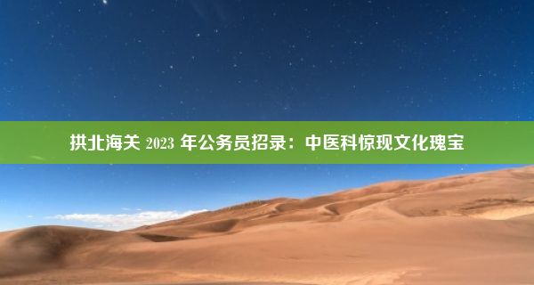 拱北海关 2023 年公务员招录：中医科惊现文化瑰宝