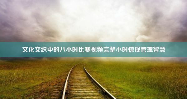 文化交织中的八小时比赛视频完整小时惊现管理智慧