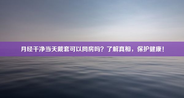 月经干净当天戴套可以同房吗？了解真相，保护健康！