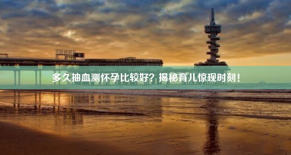 多久抽血测怀孕比较好？揭秘育儿惊现时刻！