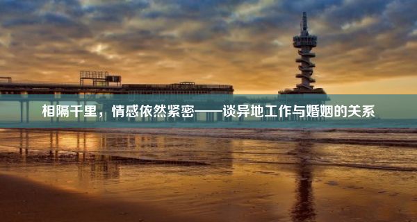 相隔千里，情感依然紧密——谈异地工作与婚姻的关系