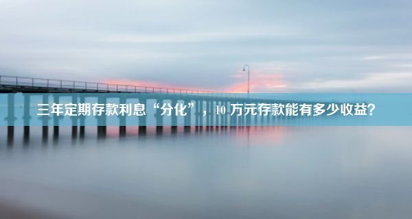 三年定期存款利息“分化”，10 万元存款能有多少收益？