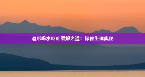 酒后喝水呕吐缓解之道：探秘生理奥秘