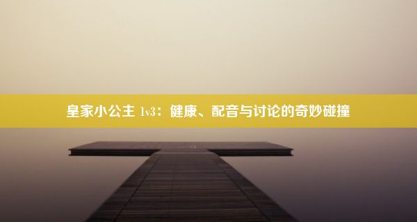 皇家小公主 1v3：健康、配音与讨论的奇妙碰撞