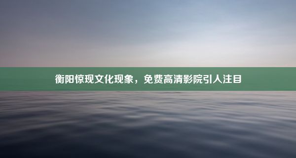 衡阳惊现文化现象，免费高清影院引人注目