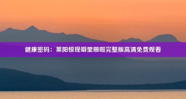 健康密码：莱阳惊现噼里啪啦完整版高清免费观看