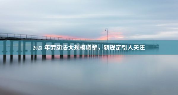 2023 年劳动法大规模调整，新规定引人关注