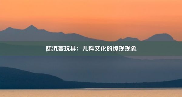 陆沉塞玩具：儿科文化的惊现现象