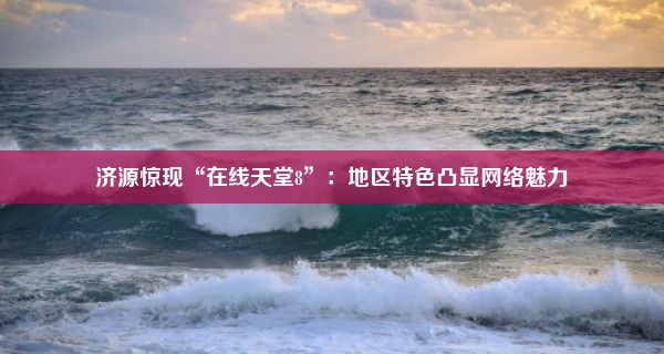 济源惊现“在线天堂8”：地区特色凸显网络魅力