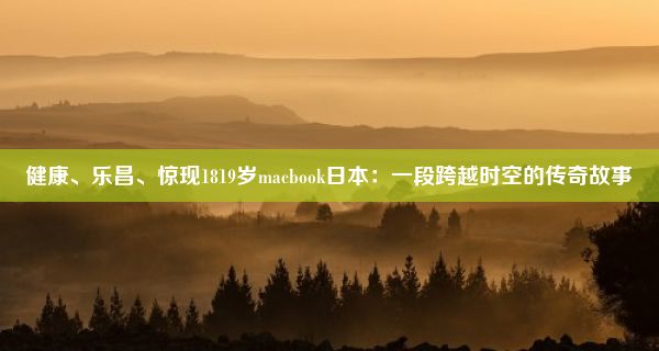 健康、乐昌、惊现1819岁macbook日本：一段跨越时空的传奇故事