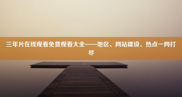 三年片在线观看免费观看大全——地区、网站建设、热点一网打尽