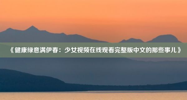 《健康绿意满伊春：少女视频在线观看完整版中文的那些事儿》