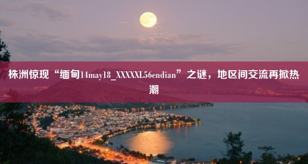 株洲惊现“缅甸14may18_XXXXXL56endian”之谜，地区间交流再掀热潮