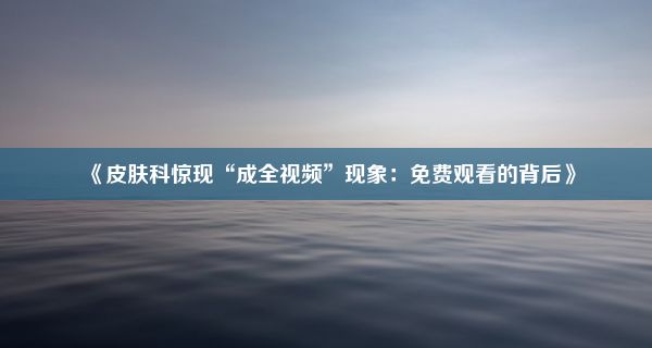 《皮肤科惊现“成全视频”现象：免费观看的背后》