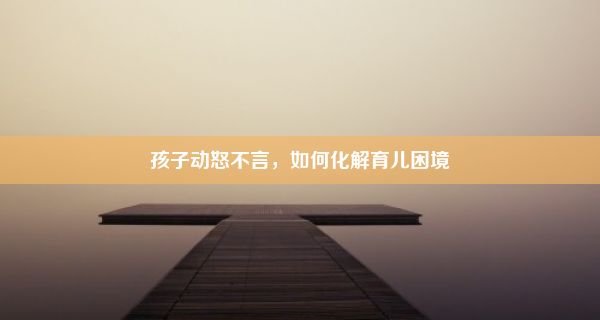 孩子动怒不言，如何化解育儿困境