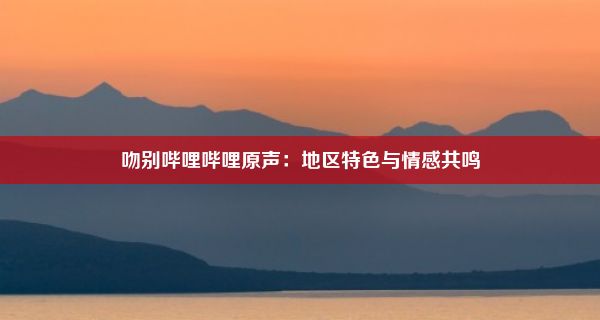 吻别哔哩哔哩原声：地区特色与情感共鸣