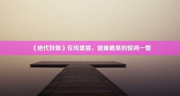 《绝代妖姬》在线盛宴，健康鹿泉的惊鸿一瞥