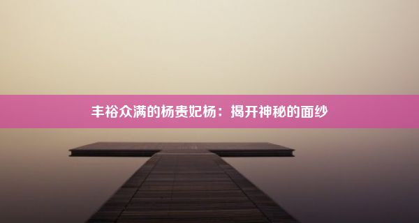 丰裕众满的杨贵妃杨：揭开神秘的面纱