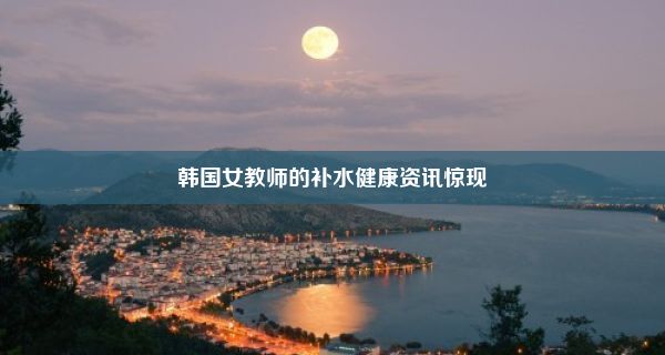 韩国女教师的补水健康资讯惊现