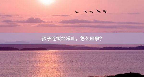 孩子吃饭经常吐，怎么回事？