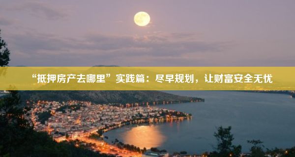 “抵押房产去哪里”实践篇：尽早规划，让财富安全无忧