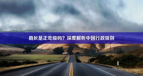 县长是正处级吗？深度解析中国行政级别