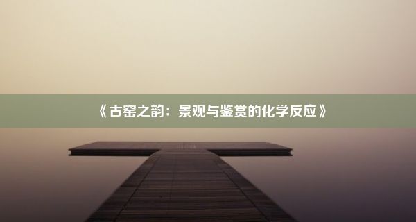 《古窑之韵：景观与鉴赏的化学反应》