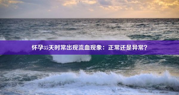 怀孕35天时常出现流血现象：正常还是异常？