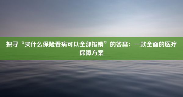 探寻“买什么保险看病可以全部报销”的答案：一款全面的医疗保障方案