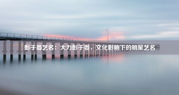 彭于晏艺名：大力彭于晏，文化影响下的明星艺名