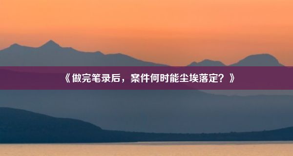 《做完笔录后，案件何时能尘埃落定？》