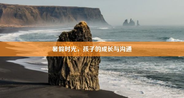 暑假时光，孩子的成长与沟通