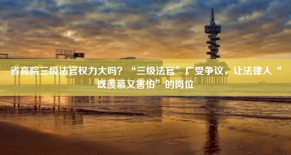 省高院三级法官权力大吗？“三级法官”广受争议，让法律人“既羡慕又害怕”的岗位