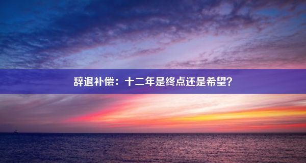 辞退补偿：十二年是终点还是希望？