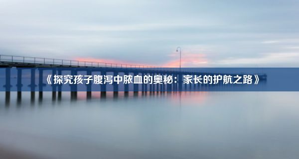 《探究孩子腹泻中脓血的奥秘：家长的护航之路》