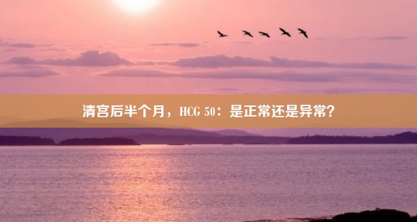 清宫后半个月，HCG 50：是正常还是异常？