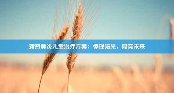 新冠肺炎儿童治疗方案：惊现曙光，照亮未来