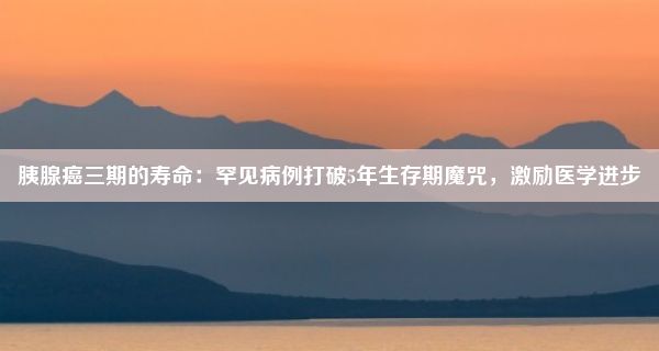 胰腺癌三期的寿命：罕见病例打破5年生存期魔咒，激励医学进步