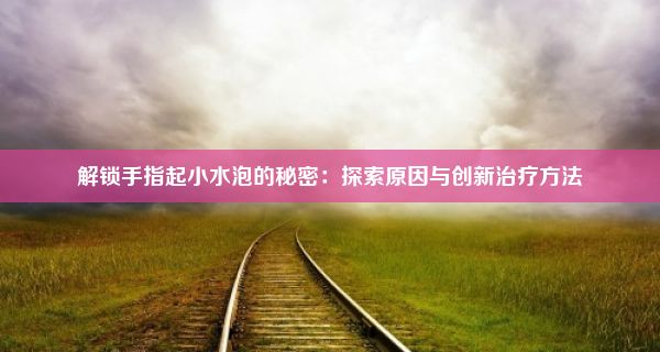 解锁手指起小水泡的秘密：探索原因与创新治疗方法